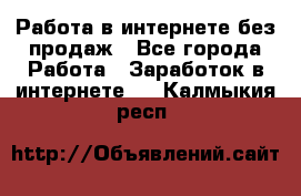 Работа в интернете без продаж - Все города Работа » Заработок в интернете   . Калмыкия респ.